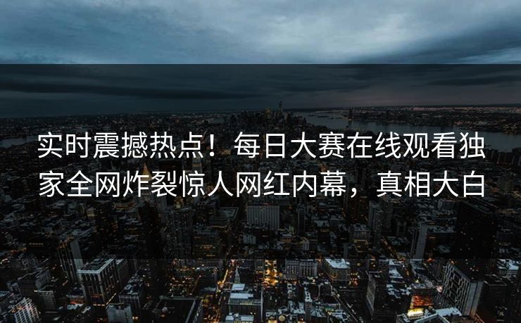 实时震撼热点！每日大赛在线观看独家全网炸裂惊人网红内幕，真相大白