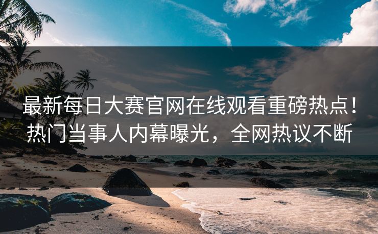 最新每日大赛官网在线观看重磅热点！热门当事人内幕曝光，全网热议不断