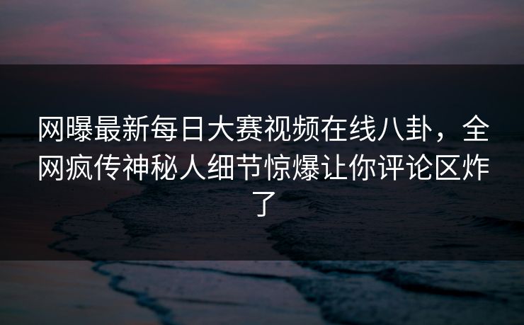 网曝最新每日大赛视频在线八卦，全网疯传神秘人细节惊爆让你评论区炸了