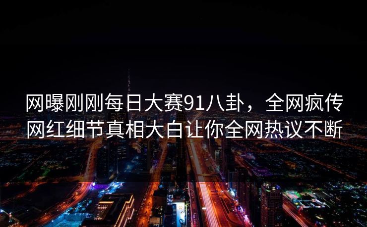 网曝刚刚每日大赛91八卦，全网疯传网红细节真相大白让你全网热议不断