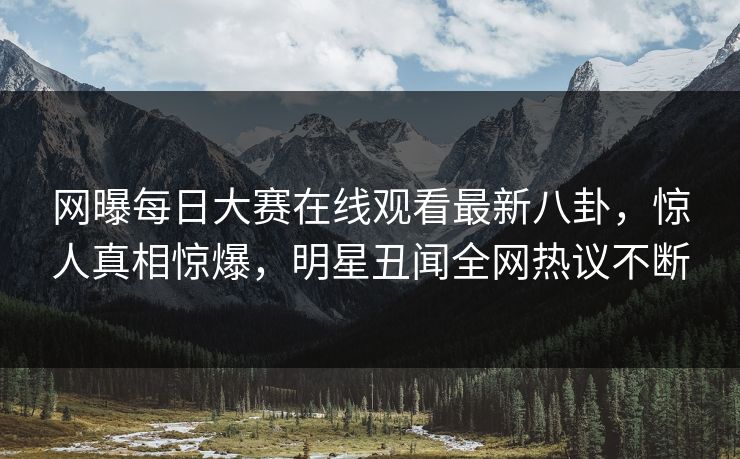 网曝每日大赛在线观看最新八卦，惊人真相惊爆，明星丑闻全网热议不断