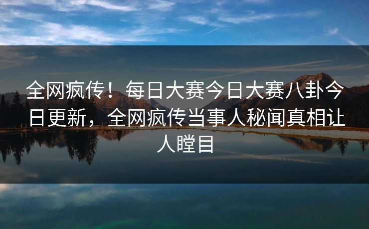 全网疯传！每日大赛今日大赛八卦今日更新，全网疯传当事人秘闻真相让人瞠目