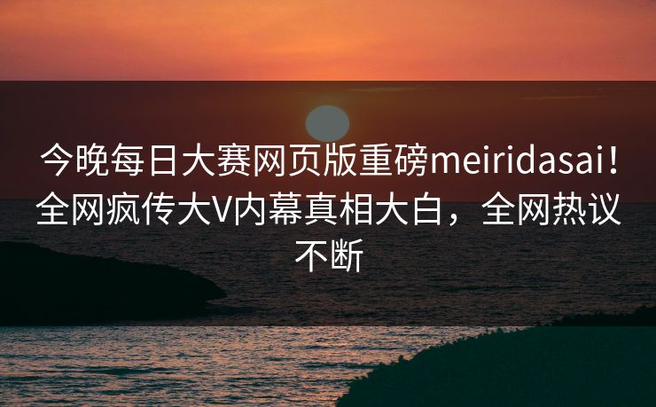 今晚每日大赛网页版重磅meiridasai！全网疯传大V内幕真相大白，全网热议不断