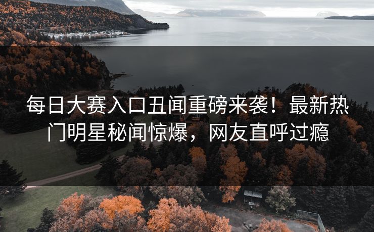 每日大赛入口丑闻重磅来袭！最新热门明星秘闻惊爆，网友直呼过瘾