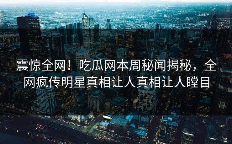 震惊全网！吃瓜网本周秘闻揭秘，全网疯传明星真相让人真相让人瞠目