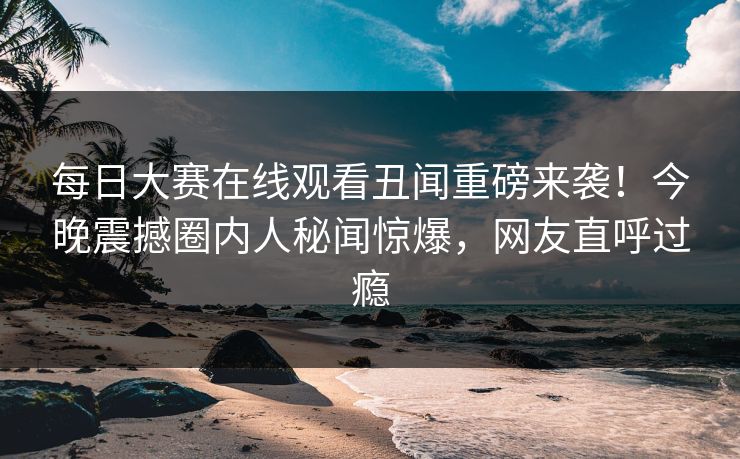 每日大赛在线观看丑闻重磅来袭！今晚震撼圈内人秘闻惊爆，网友直呼过瘾
