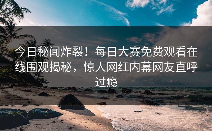 今日秘闻炸裂！每日大赛免费观看在线围观揭秘，惊人网红内幕网友直呼过瘾