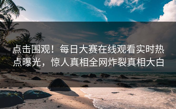 点击围观！每日大赛在线观看实时热点曝光，惊人真相全网炸裂真相大白