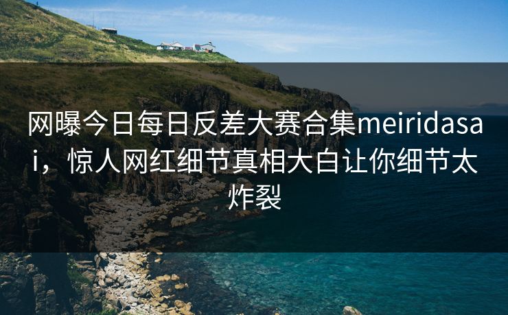 网曝今日每日反差大赛合集meiridasai，惊人网红细节真相大白让你细节太炸裂