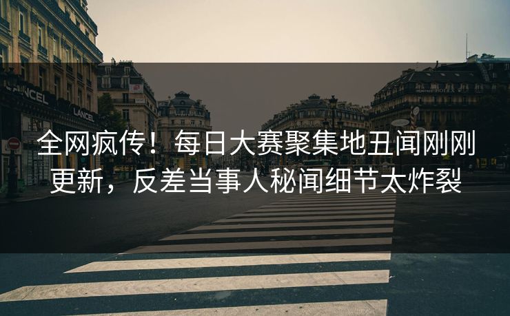 全网疯传！每日大赛聚集地丑闻刚刚更新，反差当事人秘闻细节太炸裂