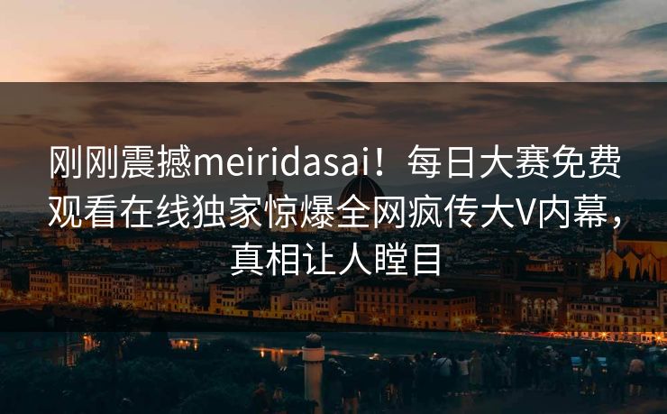 刚刚震撼meiridasai！每日大赛免费观看在线独家惊爆全网疯传大V内幕，真相让人瞠目