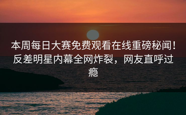 本周每日大赛免费观看在线重磅秘闻！反差明星内幕全网炸裂，网友直呼过瘾