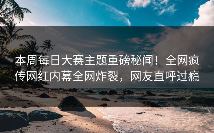 本周每日大赛主题重磅秘闻！全网疯传网红内幕全网炸裂，网友直呼过瘾