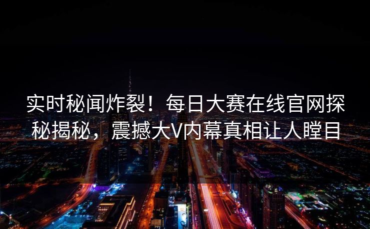 实时秘闻炸裂！每日大赛在线官网探秘揭秘，震撼大V内幕真相让人瞠目
