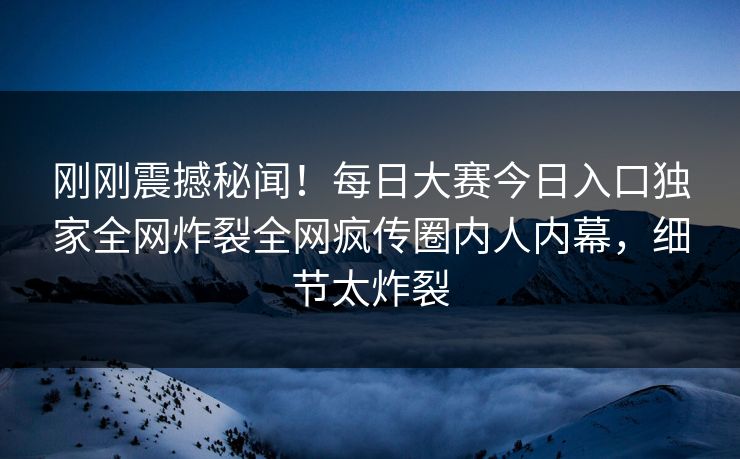 刚刚震撼秘闻！每日大赛今日入口独家全网炸裂全网疯传圈内人内幕，细节太炸裂