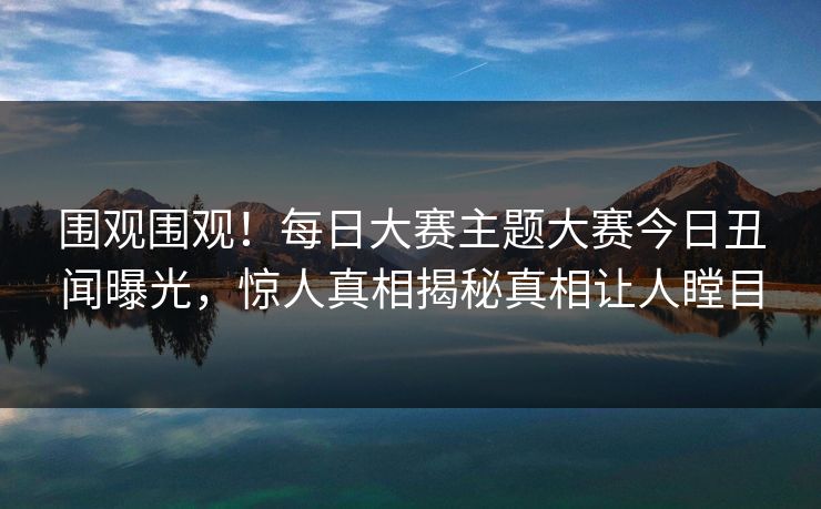 围观围观！每日大赛主题大赛今日丑闻曝光，惊人真相揭秘真相让人瞠目