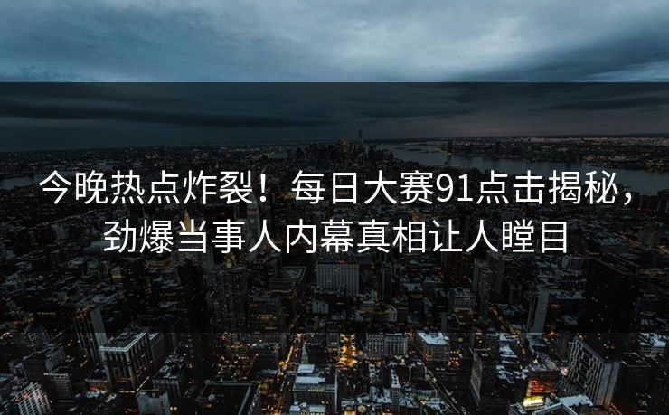 今晚热点炸裂!每日大赛91点击揭秘,劲爆当事人内幕真相让人瞠目 今晚热点炸裂!每日大赛91点击揭秘,劲爆当事人内幕真相让人瞠目