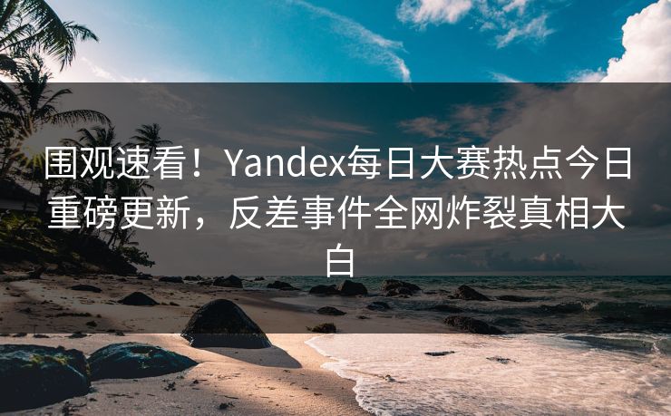 围观速看！Yandex每日大赛热点今日重磅更新，反差事件全网炸裂真相大白