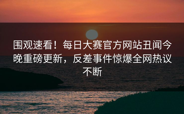 围观速看！每日大赛官方网站丑闻今晚重磅更新，反差事件惊爆全网热议不断