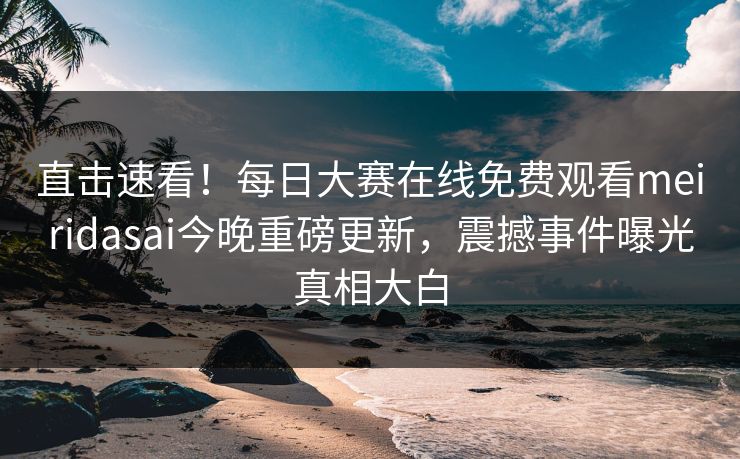 直击速看！每日大赛在线免费观看meiridasai今晚重磅更新，震撼事件曝光真相大白