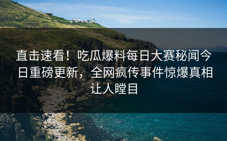 直击速看！吃瓜爆料每日大赛秘闻今日重磅更新，全网疯传事件惊爆真相让人瞠目