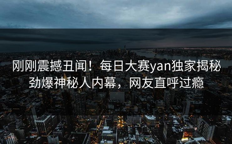 刚刚震撼丑闻！每日大赛yan独家揭秘劲爆神秘人内幕，网友直呼过瘾