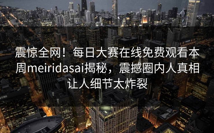 震惊全网!每日大赛在线免费观看本周meiridasai揭秘,震撼圈内人真相让人细节太炸裂 震惊全网!每日大赛在线免费观看本周meiridasai揭秘,震撼圈内人真相让人细节太炸裂