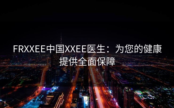 FRXXEE中国XXEE医生:为您的健康提供全面保障 FRXXEE中国XXEE医生:为您的健康提供全面保障