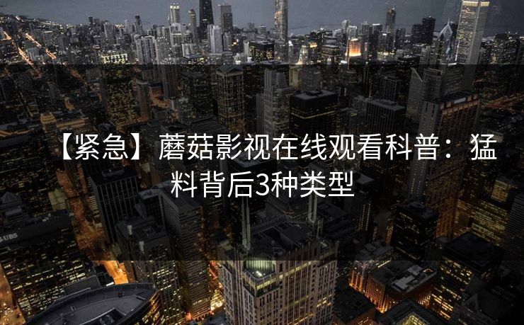 【紧急】蘑菇影视在线观看科普：猛料背后3种类型
