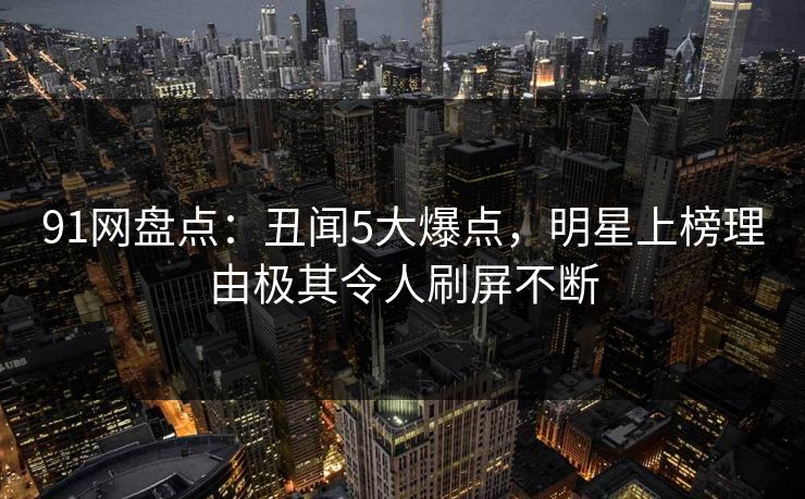 91网盘点:丑闻5大爆点,明星上榜理由极其令人刷屏不断 91网盘点:丑闻5大爆点,明星上榜理由极其令人刷屏不断