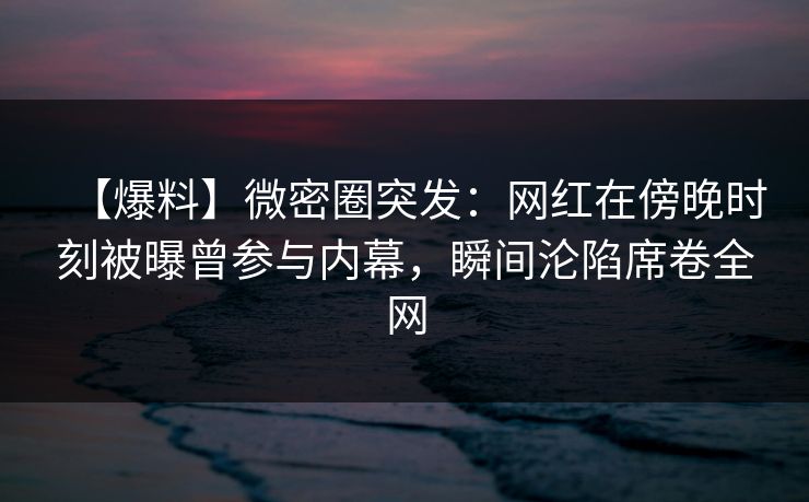 【爆料】微密圈突发：网红在傍晚时刻被曝曾参与内幕，瞬间沦陷席卷全网