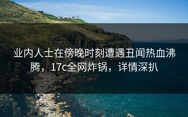 业内人士在傍晚时刻遭遇丑闻热血沸腾，17c全网炸锅，详情深扒