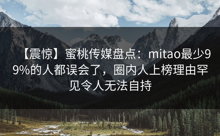 【震惊】蜜桃传媒盘点：mitao最少99%的人都误会了，圈内人上榜理由罕见令人无法自持