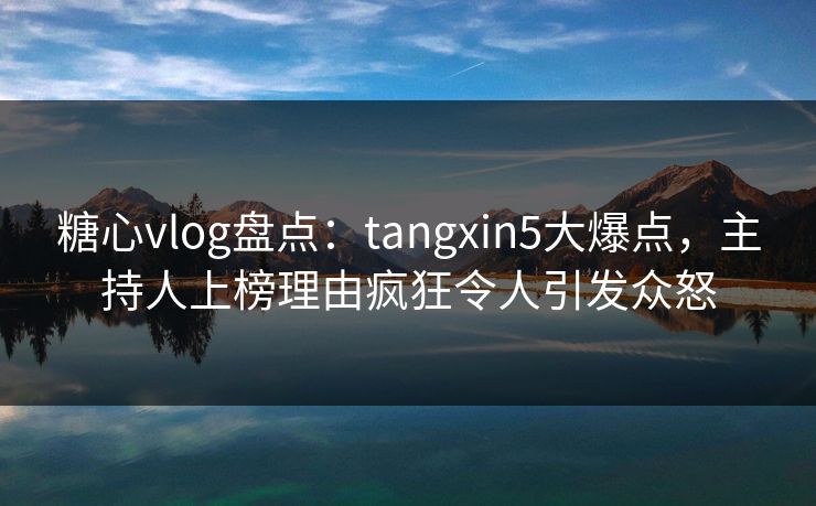 糖心vlog盘点:tangxin5大爆点,主持人上榜理由疯狂令人引发众怒 糖心vlog盘点:tangxin5大爆点,主持人上榜理由疯狂令人引发众怒