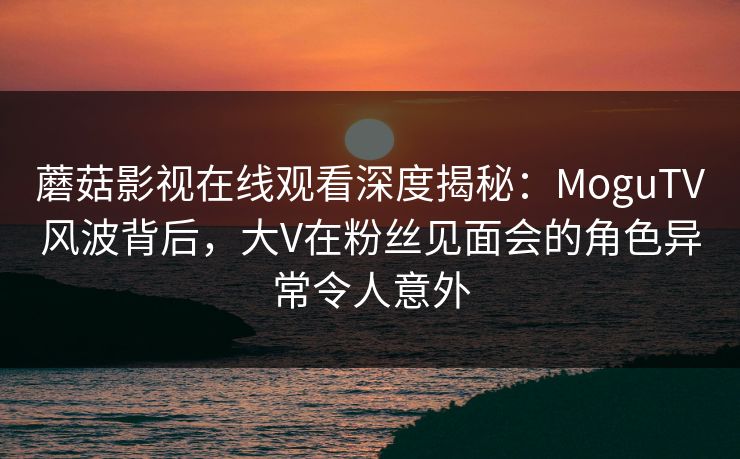 蘑菇影视在线观看深度揭秘:MoguTV风波背后,大V在粉丝见面会的角色异常令人意外 蘑菇影视在线观看深度揭秘:MoguTV风波背后,大V在粉丝见面会的角色异常令人意外