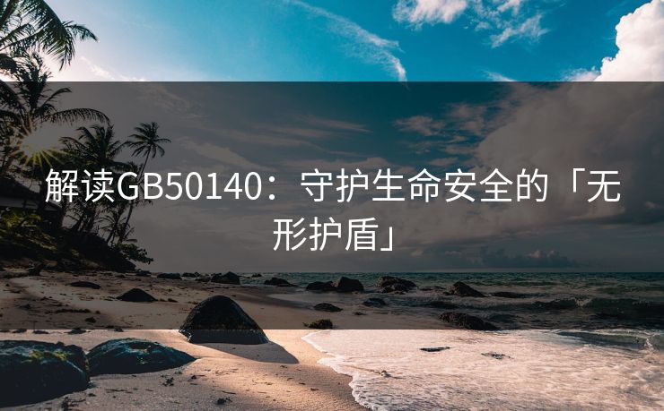 解读GB50140:守护生命安全的「无形护盾」 解读GB50140:守护生命安全的「无形护盾」