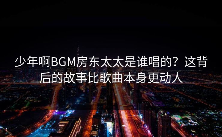 少年啊BGM房东太太是谁唱的?这背后的故事比歌曲本身更动人 少年啊BGM房东太太是谁唱的?这背后的故事比歌曲本身更动人
