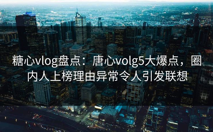 糖心vlog盘点：唐心volg5大爆点，圈内人上榜理由异常令人引发联想