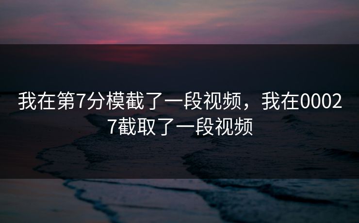 我在第7分模截了一段视频,我在00027截取了一段视频 我在第7分模截了一段视频,我在00027截取了一段视频