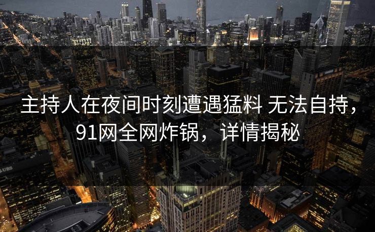 主持人在夜间时刻遭遇猛料 无法自持,91网全网炸锅,详情揭秘 主持人在夜间时刻遭遇猛料 无法自持,91网全网炸锅,详情揭秘