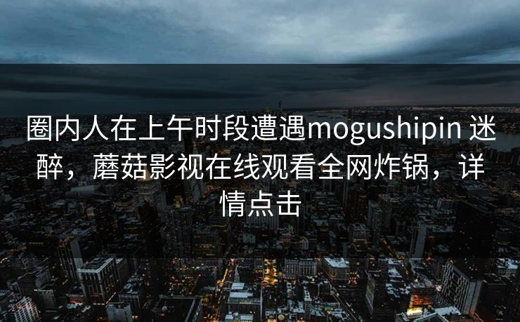 圈内人在上午时段遭遇mogushipin 迷醉,蘑菇影视在线观看全网炸锅,详情点击 圈内人在上午时段遭遇mogushipin 迷醉,蘑菇影视在线观看全网炸锅,详情点击