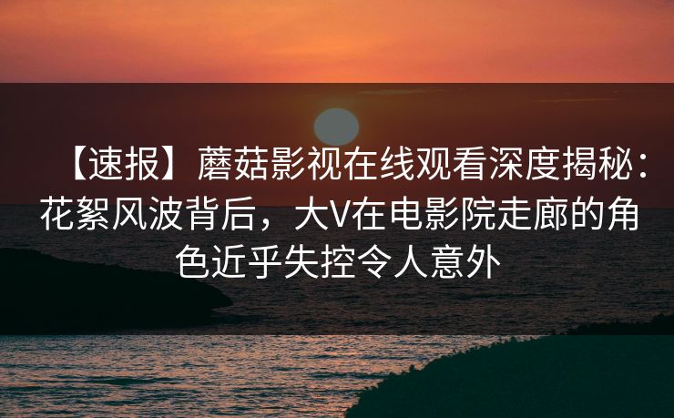 【速报】蘑菇影视在线观看深度揭秘:花絮风波背后,大V在电影院走廊的角色近乎失控令人意外 【速报】蘑菇影视在线观看深度揭秘:花絮风波背后,大V在电影院走廊的角色近乎失控令人意外