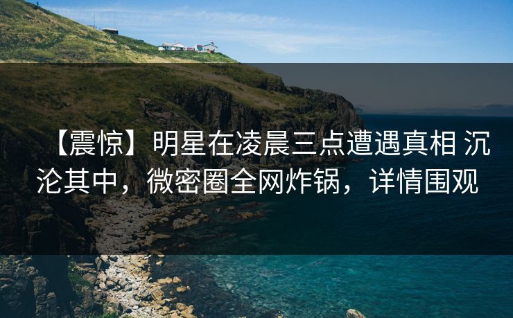 【震惊】明星在凌晨三点遭遇真相 沉沦其中,微密圈全网炸锅,详情围观 【震惊】明星在凌晨三点遭遇真相 沉沦其中,微密圈全网炸锅,详情围观