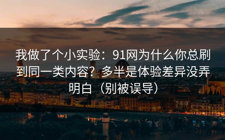 我做了个小实验：91网为什么你总刷到同一类内容？多半是体验差异没弄明白（别被误导）