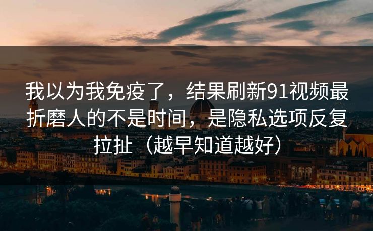 我以为我免疫了，结果刷新91视频最折磨人的不是时间，是隐私选项反复拉扯（越早知道越好）